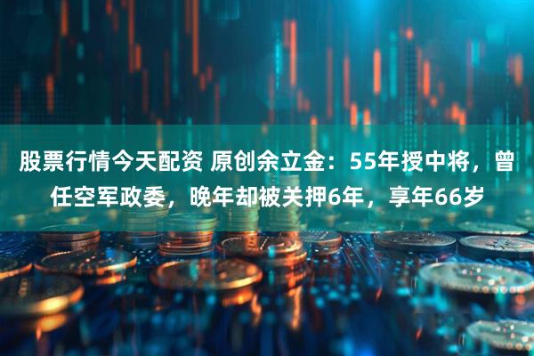 股票行情今天配资 原创余立金：55年授中将，曾任空军政委，晚年却被关押6年，享年66岁