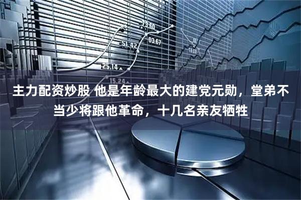 主力配资炒股 他是年龄最大的建党元勋，堂弟不当少将跟他革命，十几名亲友牺牲