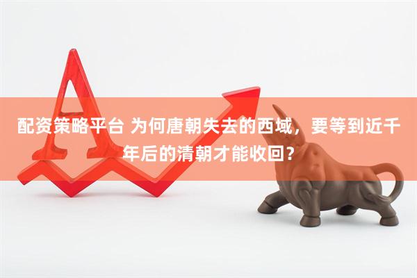 配资策略平台 为何唐朝失去的西域，要等到近千年后的清朝才能收回？