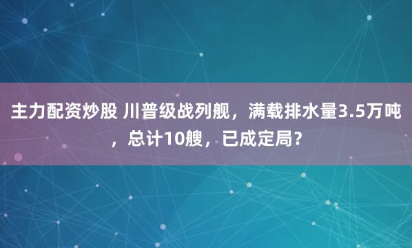 主力配资炒股 川普级战列舰，满载排水量3.5万吨，总计10艘，已成定局？